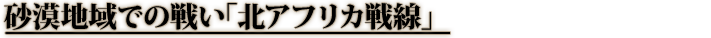 砂漠地域での戦い「北アフリカ戦線」