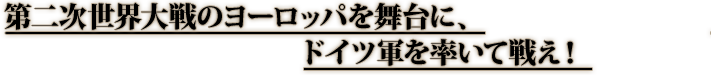 第二次世界大戦のヨーロッパを舞台に、ドイツ軍を率いて戦え！