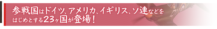 参戦国はドイツ、アメリカ、イギリス、ソ連などをはじめとする23ヶ国が登場！
