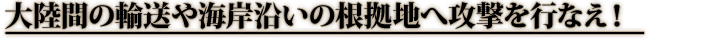 大陸間の輸送や海岸沿いの根拠地へ攻撃を行なえ！