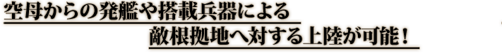 空母からの発艦や搭載兵器による敵根拠地へ対する上陸が可能！