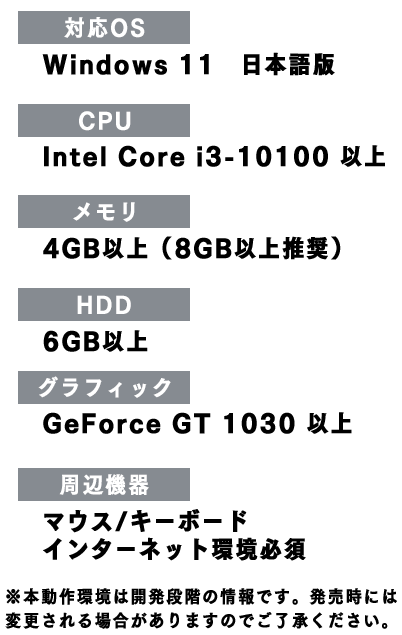 対応OS：Windows 11、CPU：Intel Core i3-10100 以上、メモリ：4GB以上（8GB以上推奨）、HDD：6GB以上、グラフィック：GeForce GT 1030 以上、周辺機器：マウス/キーボド、インターネット環境必須