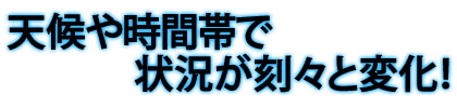 天候や時間帯で状況が刻々と変化！