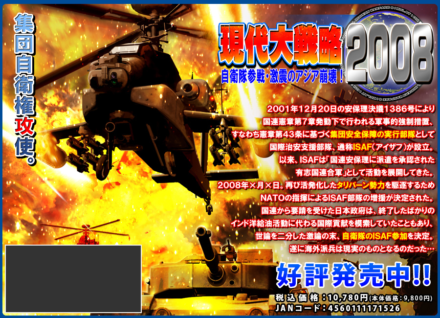 
『現代大戦略2008～自衛隊参戦・激震のアジア崩壊！～』（大戦略2008）

集団自衛権攻使──。

2001年12月20日の安保理決議1386号により国連憲章第7章発動下で行われる軍事的強制措置、すなわち憲章第43条に基づく集団安全保障の実行部隊として国際治安支援部隊、通称ISAF（アイザフ）が設立。
以来、ISAFは「国連安保理に派遣を承認された有志国連合軍」として活動を展開してきた。
2008年X月X日。再び活発化したタリバーン勢力を駆逐するためNATOの指揮によるISAF部隊の増援が決定された。
国連から要請を受けた日本政府は、終了したばかりのインド洋給油活動に代わる国際貢献を模索していたこともあり、世論を二分した激論の末、自衛隊のISAF参加を決定。
遂に海外派兵は現実のものとなるのだった･･･
2007年12月27日（木）新発売！！
		