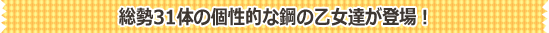 総勢31体の個性的な鋼の乙女達が登場！