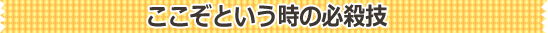 ここぞという時の必殺技