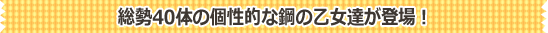 総勢40体の個性的な鋼の乙女達が登場！