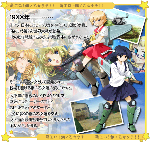 
19XX年─･･･
ドイツ、日本に対しアメリカやイギリス、ソ連が参戦。
俗にいう第2次世界大戦が勃発。
火の粉は戦線の拡大により世界中に広がっていた。

そこには兵器少女として開発され、
戦場を駆ける鋼の乙女達の姿があった。

太平洋に零戦のレイ、P-40のクレア、
欧州にはティーガーのフェイ、
スピットファイアのマーリン･･･。

さらに多くの鋼の乙女達を交え、
太平洋と欧州を舞台にした彼女たちの戦いが今、始まる。
			