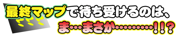 最終マップで待ち受けるのは、ま・・・まさか・・・！！？