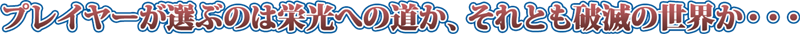 プレイヤーが選ぶのは栄光への道か、それとも破滅の世界か・・・