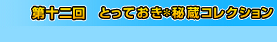 第十二回　とっておき＊秘蔵コレクション