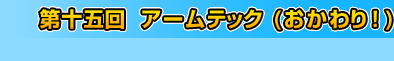 第十五回　アームテック（おかわり！）