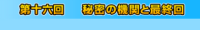 第十六回　秘密の機関と最終回