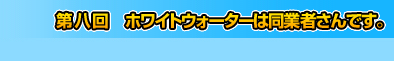 第八回　ホワイトウォーターは同業者さんです