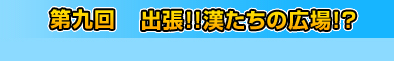 第九回　出撃!! 漢たちの広場?!!