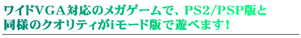 ワイドVGA対応のメガゲームで、PS2/PSP版と同様のクオリティがiモード版で遊べます！